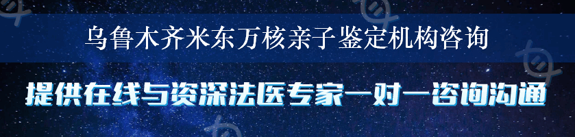 乌鲁木齐米东万核亲子鉴定机构咨询